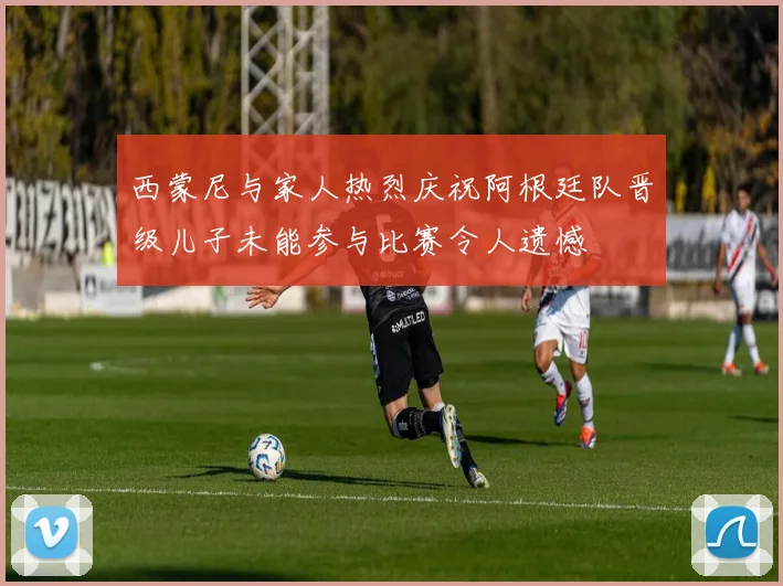 西蒙尼与家人热烈庆祝阿根廷队晋级儿子未能参与比赛令人遗憾