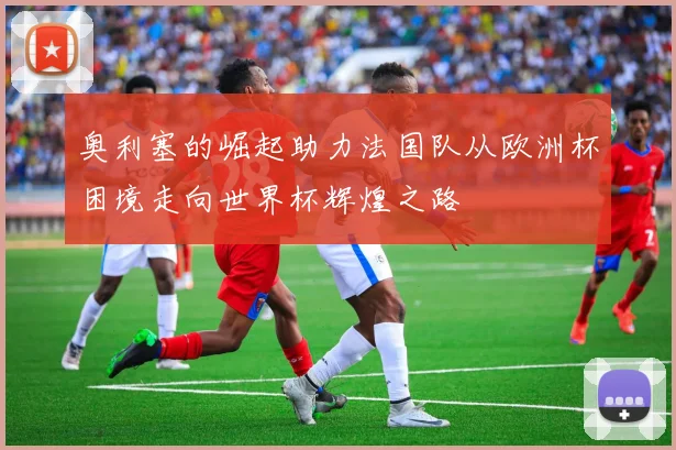奥利塞的崛起助力法国队从欧洲杯困境走向世界杯辉煌之路