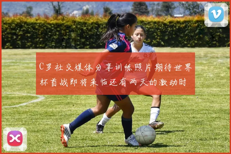 C罗社交媒体分享训练照片期待世界杯首战即将来临还有两天的激动时刻