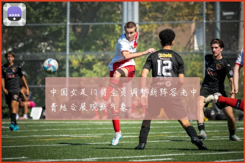 中国女足门将全员调整新阵容老中青结合展现新气象