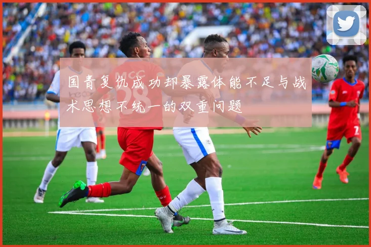 国青复仇成功却暴露体能不足与战术思想不统一的双重问题