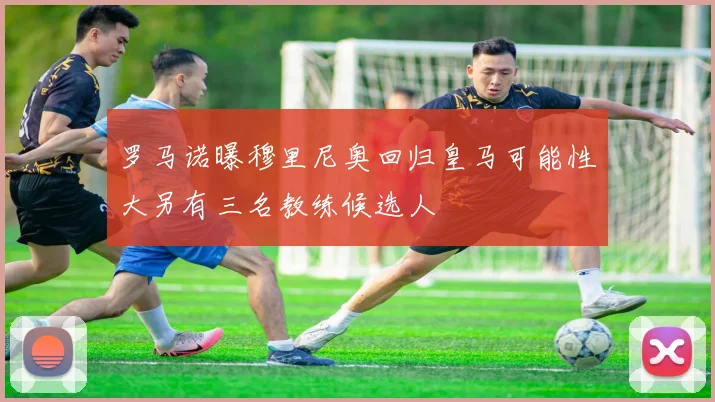 罗马诺曝穆里尼奥回归皇马可能性大另有三名教练候选人