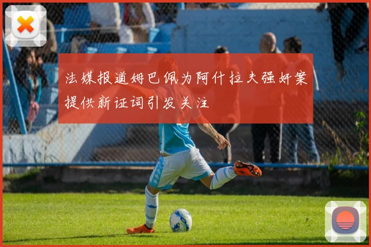 法媒报道姆巴佩为阿什拉夫强奸案提供新证词引发关注
