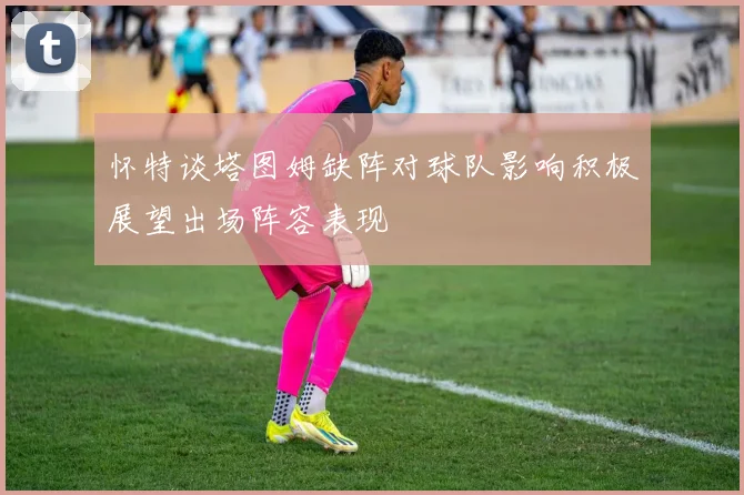 怀特谈塔图姆缺阵对球队影响积极展望出场阵容表现