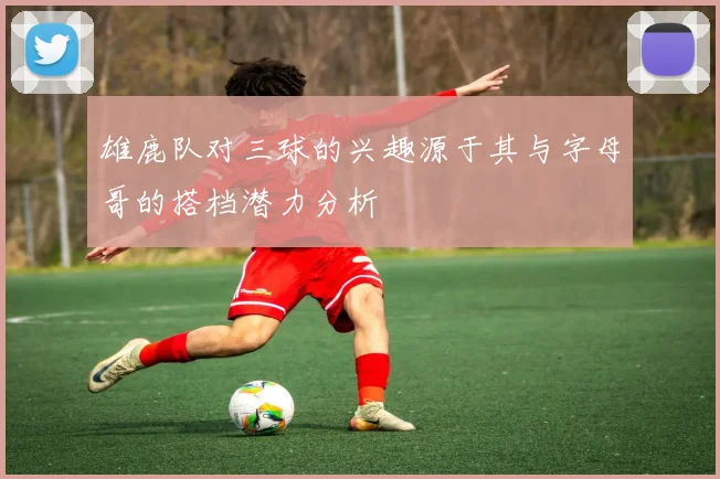 雄鹿队对三球的兴趣源于其与字母哥的搭档潜力分析