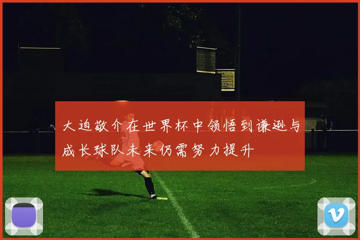 大迫敬介在世界杯中领悟到谦逊与成长球队未来仍需努力提升