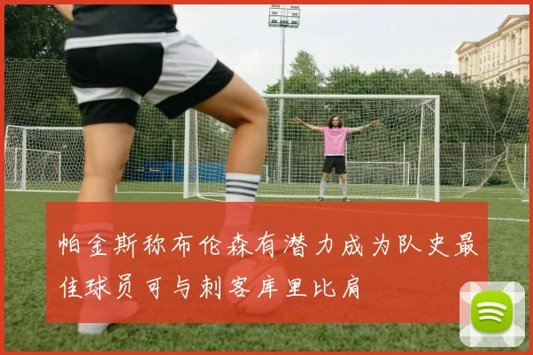 帕金斯称布伦森有潜力成为队史最佳球员可与刺客库里比肩
