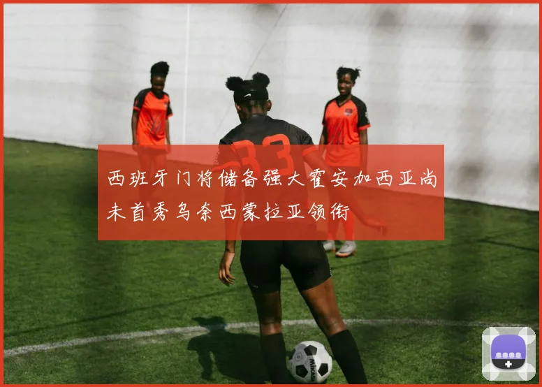 西班牙门将储备强大霍安加西亚尚未首秀乌奈西蒙拉亚领衔