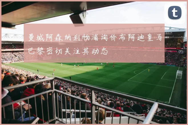 曼城阿森纳利物浦询价布阿迪皇马巴黎密切关注其动态
