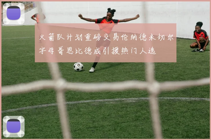 火箭队计划重磅交易伦纳德米切尔字母哥恩比德成引援热门人选