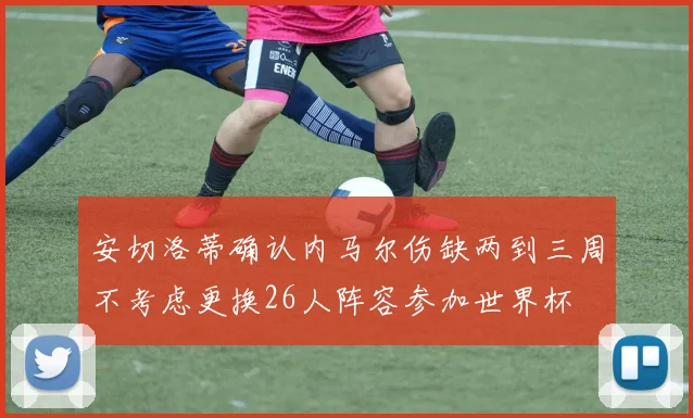 安切洛蒂确认内马尔伤缺两到三周不考虑更换26人阵容参加世界杯