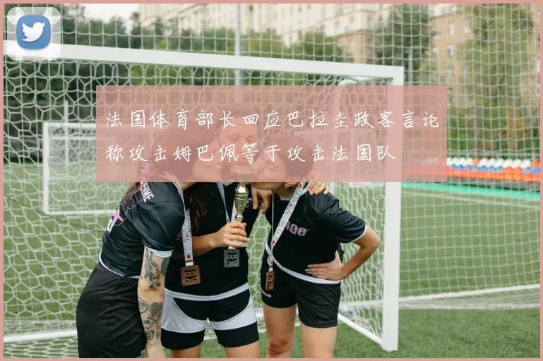 法国体育部长回应巴拉圭政客言论称攻击姆巴佩等于攻击法国队