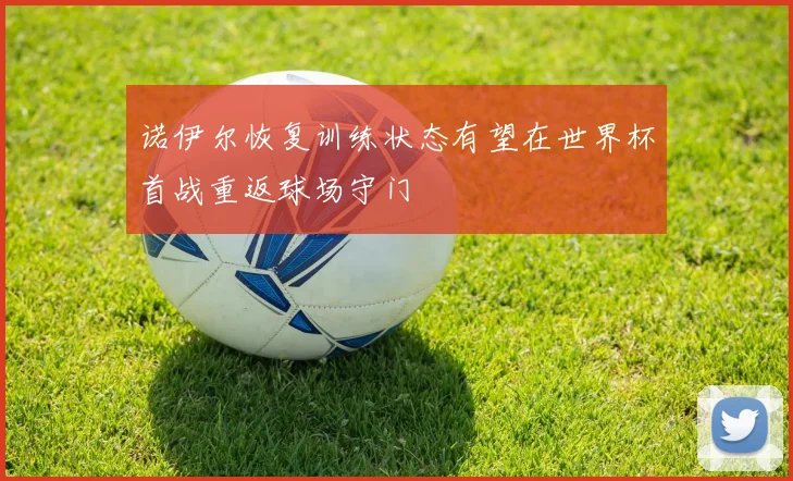 诺伊尔恢复训练状态有望在世界杯首战重返球场守门