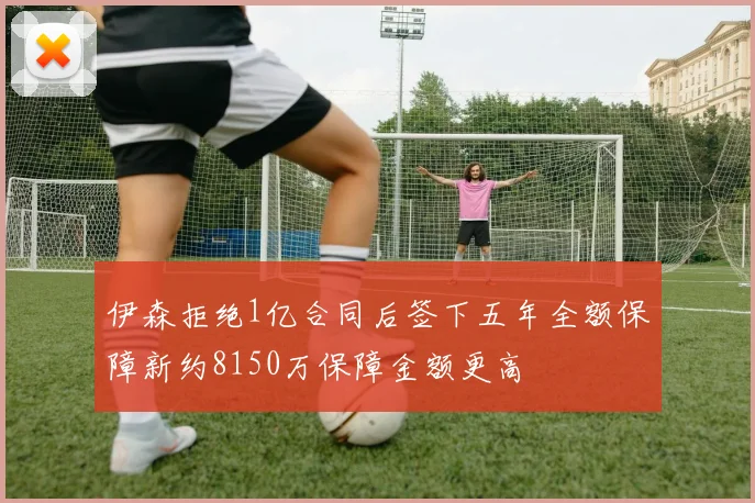 伊森拒绝1亿合同后签下五年全额保障新约8150万保障金额更高