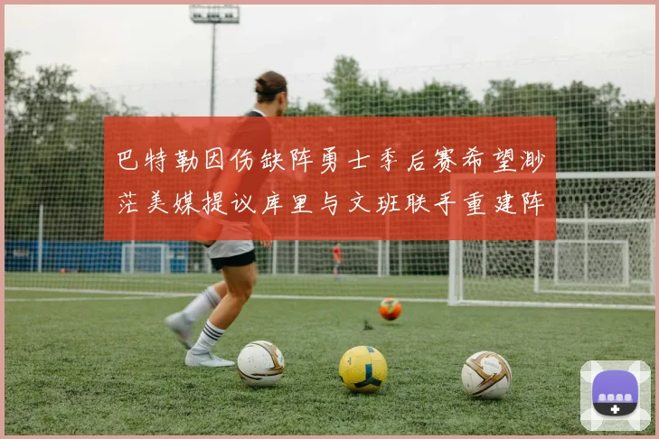 巴特勒因伤缺阵勇士季后赛希望渺茫美媒提议库里与文班联手重建阵容