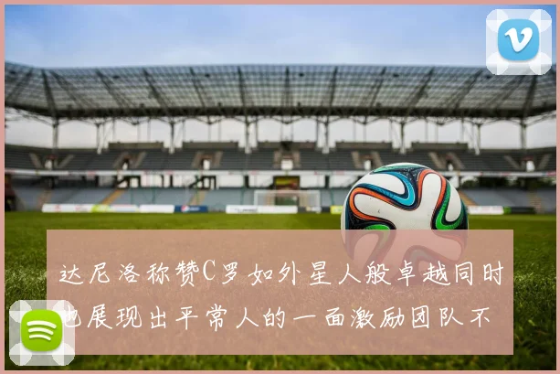 达尼洛称赞C罗如外星人般卓越同时也展现出平常人的一面激励团队不断进步