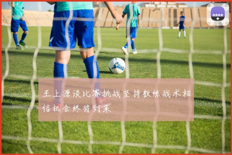 王上源谈比赛挑战坚持教练战术相信机会终将到来