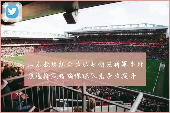 山东教练组全力以赴研究新赛季外援选择策略确保球队竞争力提升