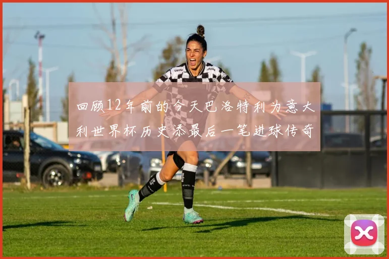 回顾12年前的今天巴洛特利为意大利世界杯历史添最后一笔进球传奇