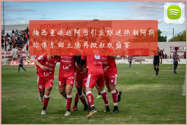 梅西重返迈阿密引发球迷热潮阿斯称俱乐部主场再掀狂欢盛宴